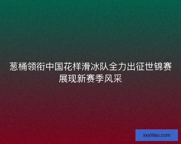 葱桶领衔中国花样滑冰队全力出征世锦赛展现新赛季风采