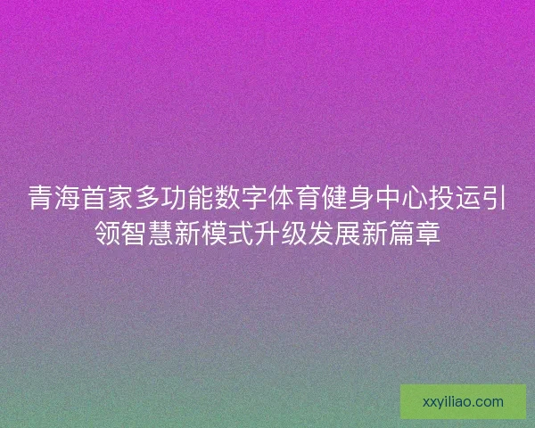 青海首家多功能数字体育健身中心投运引领智慧新模式升级发展新篇章