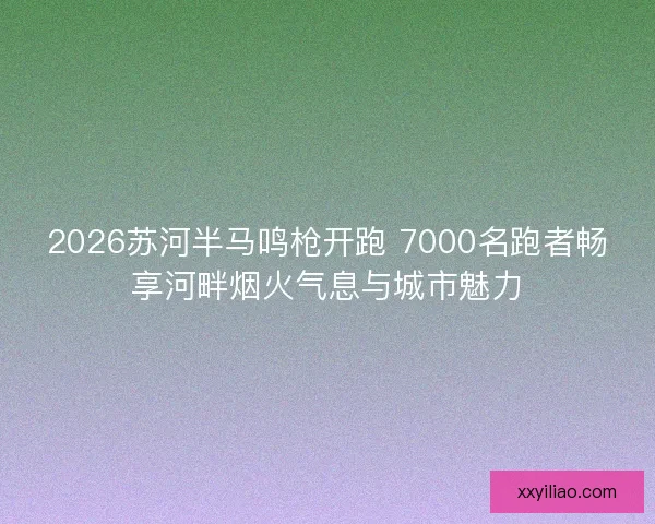2026苏河半马鸣枪开跑 7000名跑者畅享河畔烟火气息与城市魅力